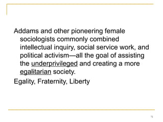 71
Addams and other pioneering female
sociologists commonly combined
intellectual inquiry, social service work, and
political activism—all the goal of assisting
the underprivileged and creating a more
egalitarian society.
Egality, Fraternity, Liberty
 