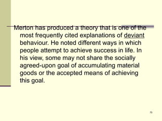 75
Merton has produced a theory that is one of the
most frequently cited explanations of deviant
behaviour. He noted different ways in which
people attempt to achieve success in life. In
his view, some may not share the socially
agreed-upon goal of accumulating material
goods or the accepted means of achieving
this goal.
 
