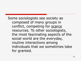 79
Some sociologists see society as
composed of many groups in
conflict, competing for scarce
resources. To other sociologists,
the most fascinating aspects of the
social world are the everyday,
routine interactions among
individuals that we sometimes take
for granted.
 