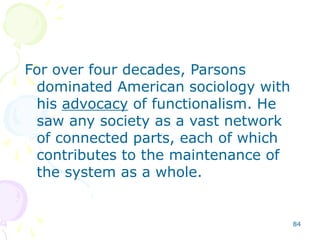 84
For over four decades, Parsons
dominated American sociology with
his advocacy of functionalism. He
saw any society as a vast network
of connected parts, each of which
contributes to the maintenance of
the system as a whole.
 