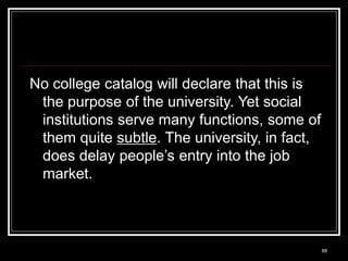 88
No college catalog will declare that this is
the purpose of the university. Yet social
institutions serve many functions, some of
them quite subtle. The university, in fact,
does delay people’s entry into the job
market.
 