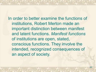 89
In order to better examine the functions of
institutions, Robert Merton made an
important distinction between manifest
and latent functions. Manifest functions
of institutions are open, stated,
conscious functions. They involve the
intended, recognized consequences of
an aspect of society.
 