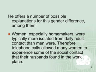 9
He offers a number of possible
explanations for this gender difference,
among them:
 Women, especially homemakers, were
typically more isolated from daily adult
contact than men were. Therefore
telephone calls allowed many women to
experience some of the social contact
that their husbands found in the work
place.
 