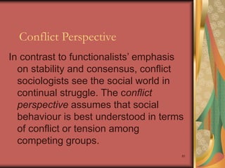 91
Conflict Perspective
In contrast to functionalists’ emphasis
on stability and consensus, conflict
sociologists see the social world in
continual struggle. The conflict
perspective assumes that social
behaviour is best understood in terms
of conflict or tension among
competing groups.
 