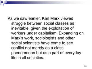 93
As we saw earlier, Karl Marx viewed
struggle between social classes as
inevitable, given the exploitation of
workers under capitalism. Expanding on
Marx’s work, sociologists and other
social scientists have come to see
conflict not merely as a class
phenomenon but as a part of everyday
life in all societies.
 