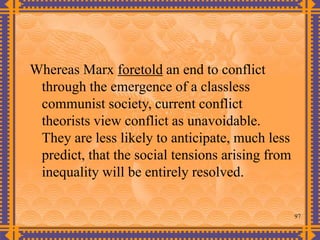 97
Whereas Marx foretold an end to conflict
through the emergence of a classless
communist society, current conflict
theorists view conflict as unavoidable.
They are less likely to anticipate, much less
predict, that the social tensions arising from
inequality will be entirely resolved.
 