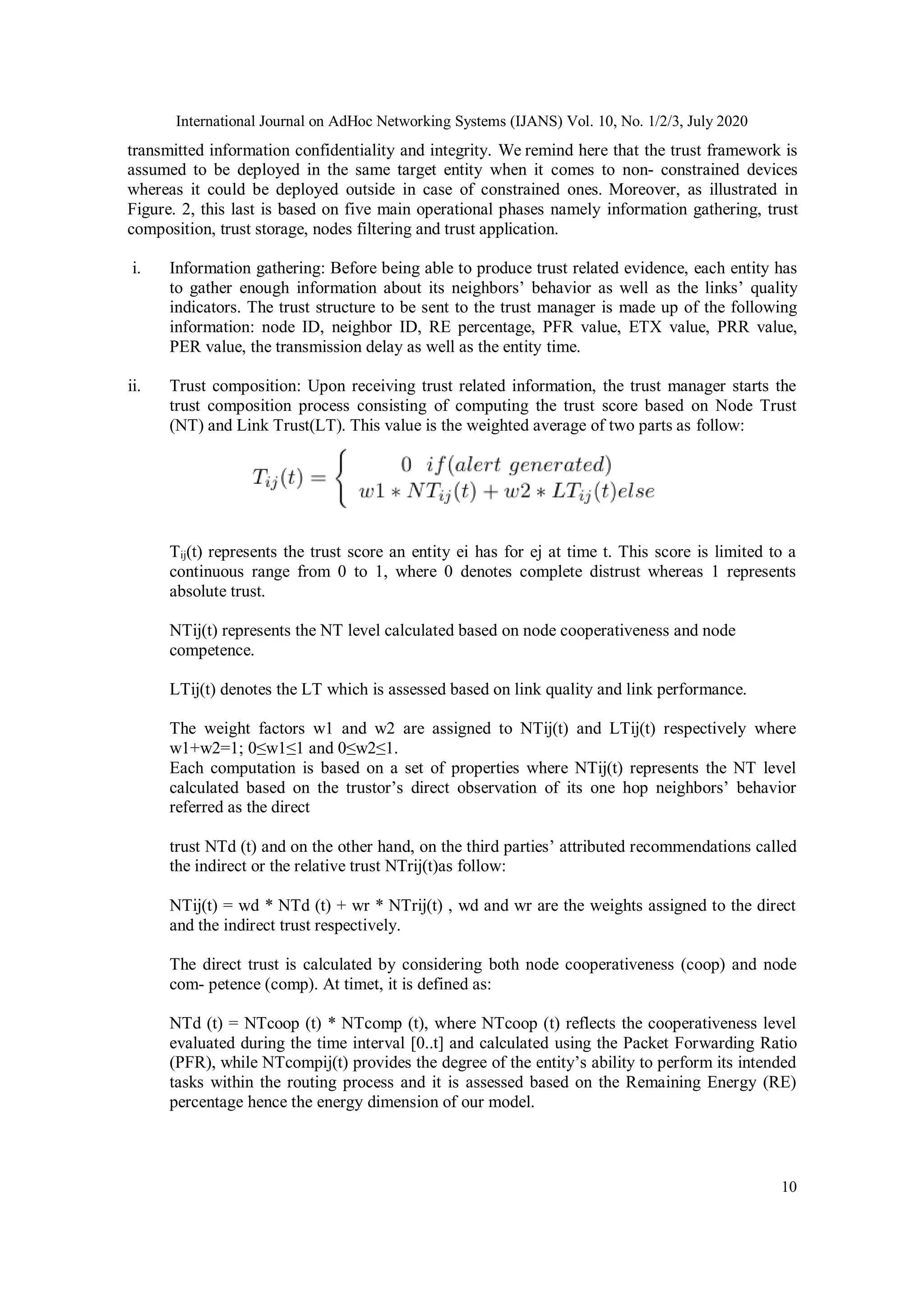 International Journal on AdHoc Networking Systems (IJANS) Vol. 10, No. 1/2/3, July 2020
10
transmitted information confidentiality and integrity. We remind here that the trust framework is
assumed to be deployed in the same target entity when it comes to non- constrained devices
whereas it could be deployed outside in case of constrained ones. Moreover, as illustrated in
Figure. 2, this last is based on five main operational phases namely information gathering, trust
composition, trust storage, nodes filtering and trust application.
i. Information gathering: Before being able to produce trust related evidence, each entity has
to gather enough information about its neighbors’ behavior as well as the links’ quality
indicators. The trust structure to be sent to the trust manager is made up of the following
information: node ID, neighbor ID, RE percentage, PFR value, ETX value, PRR value,
PER value, the transmission delay as well as the entity time.
ii. Trust composition: Upon receiving trust related information, the trust manager starts the
trust composition process consisting of computing the trust score based on Node Trust
(NT) and Link Trust(LT). This value is the weighted average of two parts as follow:
Tij(t) represents the trust score an entity ei has for ej at time t. This score is limited to a
continuous range from 0 to 1, where 0 denotes complete distrust whereas 1 represents
absolute trust.
NTij(t) represents the NT level calculated based on node cooperativeness and node
competence.
LTij(t) denotes the LT which is assessed based on link quality and link performance.
The weight factors w1 and w2 are assigned to NTij(t) and LTij(t) respectively where
w1+w2=1; 0≤w1≤1 and 0≤w2≤1.
Each computation is based on a set of properties where NTij(t) represents the NT level
calculated based on the trustor’s direct observation of its one hop neighbors’ behavior
referred as the direct
trust NTd (t) and on the other hand, on the third parties’ attributed recommendations called
the indirect or the relative trust NTrij(t)as follow:
NTij(t) = wd * NTd (t) + wr * NTrij(t) , wd and wr are the weights assigned to the direct
and the indirect trust respectively.
The direct trust is calculated by considering both node cooperativeness (coop) and node
com- petence (comp). At timet, it is defined as:
NTd (t) = NTcoop (t) * NTcomp (t), where NTcoop (t) reflects the cooperativeness level
evaluated during the time interval [0..t] and calculated using the Packet Forwarding Ratio
(PFR), while NTcompij(t) provides the degree of the entity’s ability to perform its intended
tasks within the routing process and it is assessed based on the Remaining Energy (RE)
percentage hence the energy dimension of our model.
 