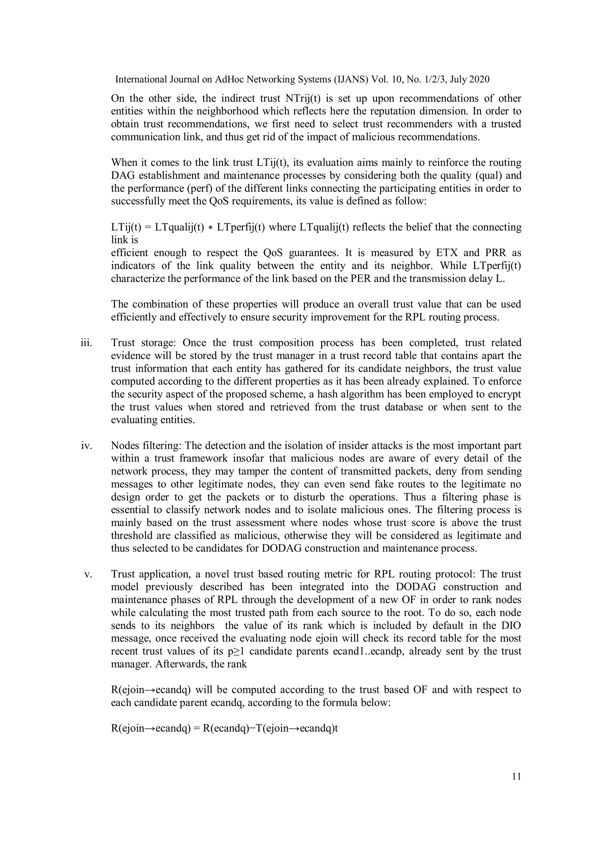 International Journal on AdHoc Networking Systems (IJANS) Vol. 10, No. 1/2/3, July 2020
11
On the other side, the indirect trust NTrij(t) is set up upon recommendations of other
entities within the neighborhood which reflects here the reputation dimension. In order to
obtain trust recommendations, we first need to select trust recommenders with a trusted
communication link, and thus get rid of the impact of malicious recommendations.
When it comes to the link trust LTij(t), its evaluation aims mainly to reinforce the routing
DAG establishment and maintenance processes by considering both the quality (qual) and
the performance (perf) of the different links connecting the participating entities in order to
successfully meet the QoS requirements, its value is defined as follow:
LTij(t) = LTqualij(t) ∗ LTperfij(t) where LTqualij(t) reflects the belief that the connecting
link is
efficient enough to respect the QoS guarantees. It is measured by ETX and PRR as
indicators of the link quality between the entity and its neighbor. While LTperfij(t)
characterize the performance of the link based on the PER and the transmission delay L.
The combination of these properties will produce an overall trust value that can be used
efficiently and effectively to ensure security improvement for the RPL routing process.
iii. Trust storage: Once the trust composition process has been completed, trust related
evidence will be stored by the trust manager in a trust record table that contains apart the
trust information that each entity has gathered for its candidate neighbors, the trust value
computed according to the different properties as it has been already explained. To enforce
the security aspect of the proposed scheme, a hash algorithm has been employed to encrypt
the trust values when stored and retrieved from the trust database or when sent to the
evaluating entities.
iv. Nodes filtering: The detection and the isolation of insider attacks is the most important part
within a trust framework insofar that malicious nodes are aware of every detail of the
network process, they may tamper the content of transmitted packets, deny from sending
messages to other legitimate nodes, they can even send fake routes to the legitimate no
design order to get the packets or to disturb the operations. Thus a filtering phase is
essential to classify network nodes and to isolate malicious ones. The filtering process is
mainly based on the trust assessment where nodes whose trust score is above the trust
threshold are classified as malicious, otherwise they will be considered as legitimate and
thus selected to be candidates for DODAG construction and maintenance process.
v. Trust application, a novel trust based routing metric for RPL routing protocol: The trust
model previously described has been integrated into the DODAG construction and
maintenance phases of RPL through the development of a new OF in order to rank nodes
while calculating the most trusted path from each source to the root. To do so, each node
sends to its neighbors the value of its rank which is included by default in the DIO
message, once received the evaluating node ejoin will check its record table for the most
recent trust values of its p≥1 candidate parents ecand1..ecandp, already sent by the trust
manager. Afterwards, the rank
R(ejoin→ecandq) will be computed according to the trust based OF and with respect to
each candidate parent ecandq, according to the formula below:
R(ejoin→ecandq) = R(ecandq)−T(ejoin→ecandq)t
 