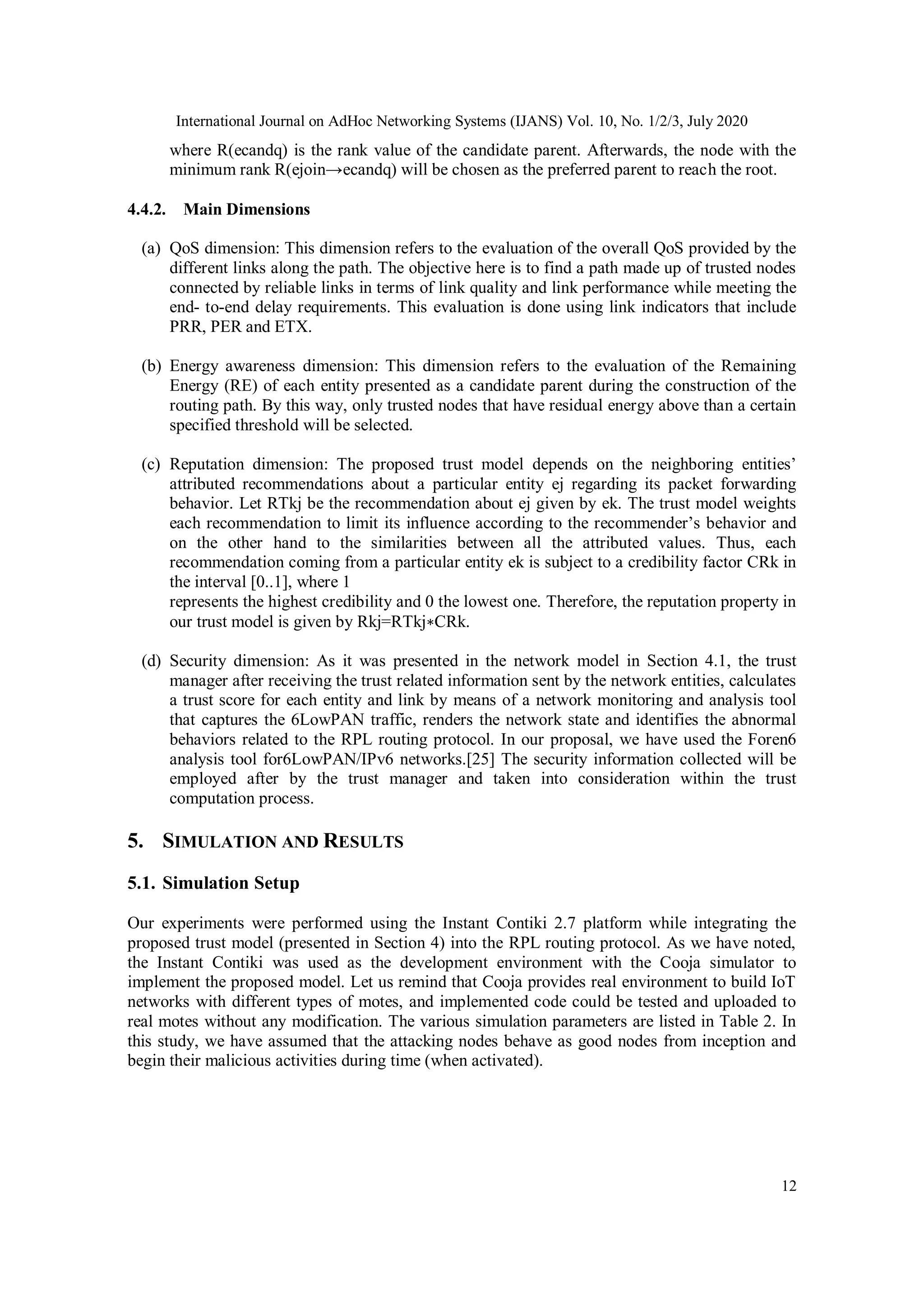 International Journal on AdHoc Networking Systems (IJANS) Vol. 10, No. 1/2/3, July 2020
12
where R(ecandq) is the rank value of the candidate parent. Afterwards, the node with the
minimum rank R(ejoin→ecandq) will be chosen as the preferred parent to reach the root.
4.4.2. Main Dimensions
(a) QoS dimension: This dimension refers to the evaluation of the overall QoS provided by the
different links along the path. The objective here is to find a path made up of trusted nodes
connected by reliable links in terms of link quality and link performance while meeting the
end- to-end delay requirements. This evaluation is done using link indicators that include
PRR, PER and ETX.
(b) Energy awareness dimension: This dimension refers to the evaluation of the Remaining
Energy (RE) of each entity presented as a candidate parent during the construction of the
routing path. By this way, only trusted nodes that have residual energy above than a certain
specified threshold will be selected.
(c) Reputation dimension: The proposed trust model depends on the neighboring entities’
attributed recommendations about a particular entity ej regarding its packet forwarding
behavior. Let RTkj be the recommendation about ej given by ek. The trust model weights
each recommendation to limit its influence according to the recommender’s behavior and
on the other hand to the similarities between all the attributed values. Thus, each
recommendation coming from a particular entity ek is subject to a credibility factor CRk in
the interval [0..1], where 1
represents the highest credibility and 0 the lowest one. Therefore, the reputation property in
our trust model is given by Rkj=RTkj∗CRk.
(d) Security dimension: As it was presented in the network model in Section 4.1, the trust
manager after receiving the trust related information sent by the network entities, calculates
a trust score for each entity and link by means of a network monitoring and analysis tool
that captures the 6LowPAN traffic, renders the network state and identifies the abnormal
behaviors related to the RPL routing protocol. In our proposal, we have used the Foren6
analysis tool for6LowPAN/IPv6 networks.[25] The security information collected will be
employed after by the trust manager and taken into consideration within the trust
computation process.
5. SIMULATION AND RESULTS
5.1. Simulation Setup
Our experiments were performed using the Instant Contiki 2.7 platform while integrating the
proposed trust model (presented in Section 4) into the RPL routing protocol. As we have noted,
the Instant Contiki was used as the development environment with the Cooja simulator to
implement the proposed model. Let us remind that Cooja provides real environment to build IoT
networks with different types of motes, and implemented code could be tested and uploaded to
real motes without any modification. The various simulation parameters are listed in Table 2. In
this study, we have assumed that the attacking nodes behave as good nodes from inception and
begin their malicious activities during time (when activated).
 