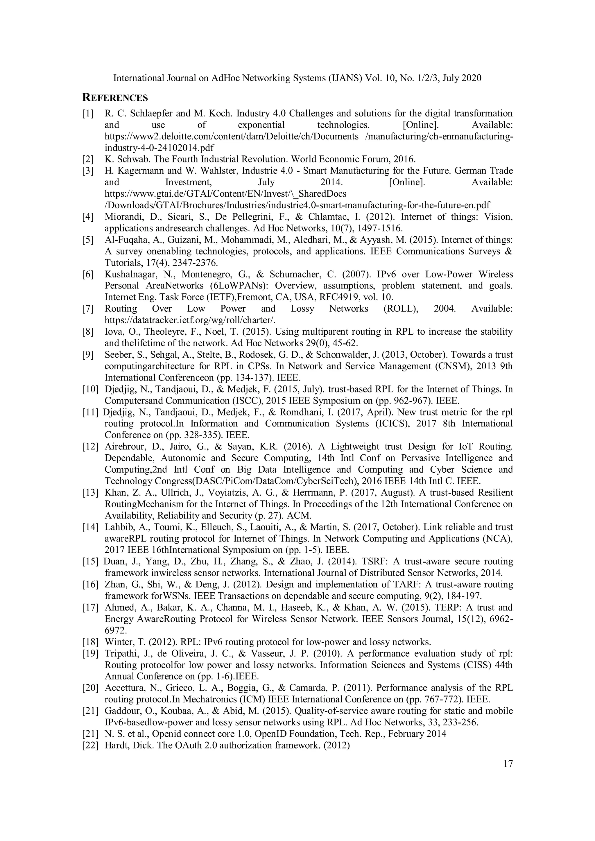 International Journal on AdHoc Networking Systems (IJANS) Vol. 10, No. 1/2/3, July 2020
17
REFERENCES
[1] R. C. Schlaepfer and M. Koch. Industry 4.0 Challenges and solutions for the digital transformation
and use of exponential technologies. [Online]. Available:
https://www2.deloitte.com/content/dam/Deloitte/ch/Documents /manufacturing/ch-enmanufacturing-
industry-4-0-24102014.pdf
[2] K. Schwab. The Fourth Industrial Revolution. World Economic Forum, 2016.
[3] H. Kagermann and W. Wahlster, Industrie 4.0 - Smart Manufacturing for the Future. German Trade
and Investment, July 2014. [Online]. Available:
https://www.gtai.de/GTAI/Content/EN/Invest/_SharedDocs
/Downloads/GTAI/Brochures/Industries/industrie4.0-smart-manufacturing-for-the-future-en.pdf
[4] Miorandi, D., Sicari, S., De Pellegrini, F., & Chlamtac, I. (2012). Internet of things: Vision,
applications andresearch challenges. Ad Hoc Networks, 10(7), 1497-1516.
[5] Al-Fuqaha, A., Guizani, M., Mohammadi, M., Aledhari, M., & Ayyash, M. (2015). Internet of things:
A survey onenabling technologies, protocols, and applications. IEEE Communications Surveys &
Tutorials, 17(4), 2347-2376.
[6] Kushalnagar, N., Montenegro, G., & Schumacher, C. (2007). IPv6 over Low-Power Wireless
Personal AreaNetworks (6LoWPANs): Overview, assumptions, problem statement, and goals.
Internet Eng. Task Force (IETF),Fremont, CA, USA, RFC4919, vol. 10.
[7] Routing Over Low Power and Lossy Networks (ROLL), 2004. Available:
https://datatracker.ietf.org/wg/roll/charter/.
[8] Iova, O., Theoleyre, F., Noel, T. (2015). Using multiparent routing in RPL to increase the stability
and thelifetime of the network. Ad Hoc Networks 29(0), 45-62.
[9] Seeber, S., Sehgal, A., Stelte, B., Rodosek, G. D., & Schonwalder, J. (2013, October). Towards a trust
computingarchitecture for RPL in CPSs. In Network and Service Management (CNSM), 2013 9th
International Conferenceon (pp. 134-137). IEEE.
[10] Djedjig, N., Tandjaoui, D., & Medjek, F. (2015, July). trust-based RPL for the Internet of Things. In
Computersand Communication (ISCC), 2015 IEEE Symposium on (pp. 962-967). IEEE.
[11] Djedjig, N., Tandjaoui, D., Medjek, F., & Romdhani, I. (2017, April). New trust metric for the rpl
routing protocol.In Information and Communication Systems (ICICS), 2017 8th International
Conference on (pp. 328-335). IEEE.
[12] Airehrour, D., Jairo, G., & Sayan, K.R. (2016). A Lightweight trust Design for IoT Routing.
Dependable, Autonomic and Secure Computing, 14th Intl Conf on Pervasive Intelligence and
Computing,2nd Intl Conf on Big Data Intelligence and Computing and Cyber Science and
Technology Congress(DASC/PiCom/DataCom/CyberSciTech), 2016 IEEE 14th Intl C. IEEE.
[13] Khan, Z. A., Ullrich, J., Voyiatzis, A. G., & Herrmann, P. (2017, August). A trust-based Resilient
RoutingMechanism for the Internet of Things. In Proceedings of the 12th International Conference on
Availability, Reliability and Security (p. 27). ACM.
[14] Lahbib, A., Toumi, K., Elleuch, S., Laouiti, A., & Martin, S. (2017, October). Link reliable and trust
awareRPL routing protocol for Internet of Things. In Network Computing and Applications (NCA),
2017 IEEE 16thInternational Symposium on (pp. 1-5). IEEE.
[15] Duan, J., Yang, D., Zhu, H., Zhang, S., & Zhao, J. (2014). TSRF: A trust-aware secure routing
framework inwireless sensor networks. International Journal of Distributed Sensor Networks, 2014.
[16] Zhan, G., Shi, W., & Deng, J. (2012). Design and implementation of TARF: A trust-aware routing
framework forWSNs. IEEE Transactions on dependable and secure computing, 9(2), 184-197.
[17] Ahmed, A., Bakar, K. A., Channa, M. I., Haseeb, K., & Khan, A. W. (2015). TERP: A trust and
Energy AwareRouting Protocol for Wireless Sensor Network. IEEE Sensors Journal, 15(12), 6962-
6972.
[18] Winter, T. (2012). RPL: IPv6 routing protocol for low-power and lossy networks.
[19] Tripathi, J., de Oliveira, J. C., & Vasseur, J. P. (2010). A performance evaluation study of rpl:
Routing protocolfor low power and lossy networks. Information Sciences and Systems (CISS) 44th
Annual Conference on (pp. 1-6).IEEE.
[20] Accettura, N., Grieco, L. A., Boggia, G., & Camarda, P. (2011). Performance analysis of the RPL
routing protocol.In Mechatronics (ICM) IEEE International Conference on (pp. 767-772). IEEE.
[21] Gaddour, O., Koubaa, A., & Abid, M. (2015). Quality-of-service aware routing for static and mobile
IPv6-basedlow-power and lossy sensor networks using RPL. Ad Hoc Networks, 33, 233-256.
[21] N. S. et al., Openid connect core 1.0, OpenID Foundation, Tech. Rep., February 2014
[22] Hardt, Dick. The OAuth 2.0 authorization framework. (2012)
 