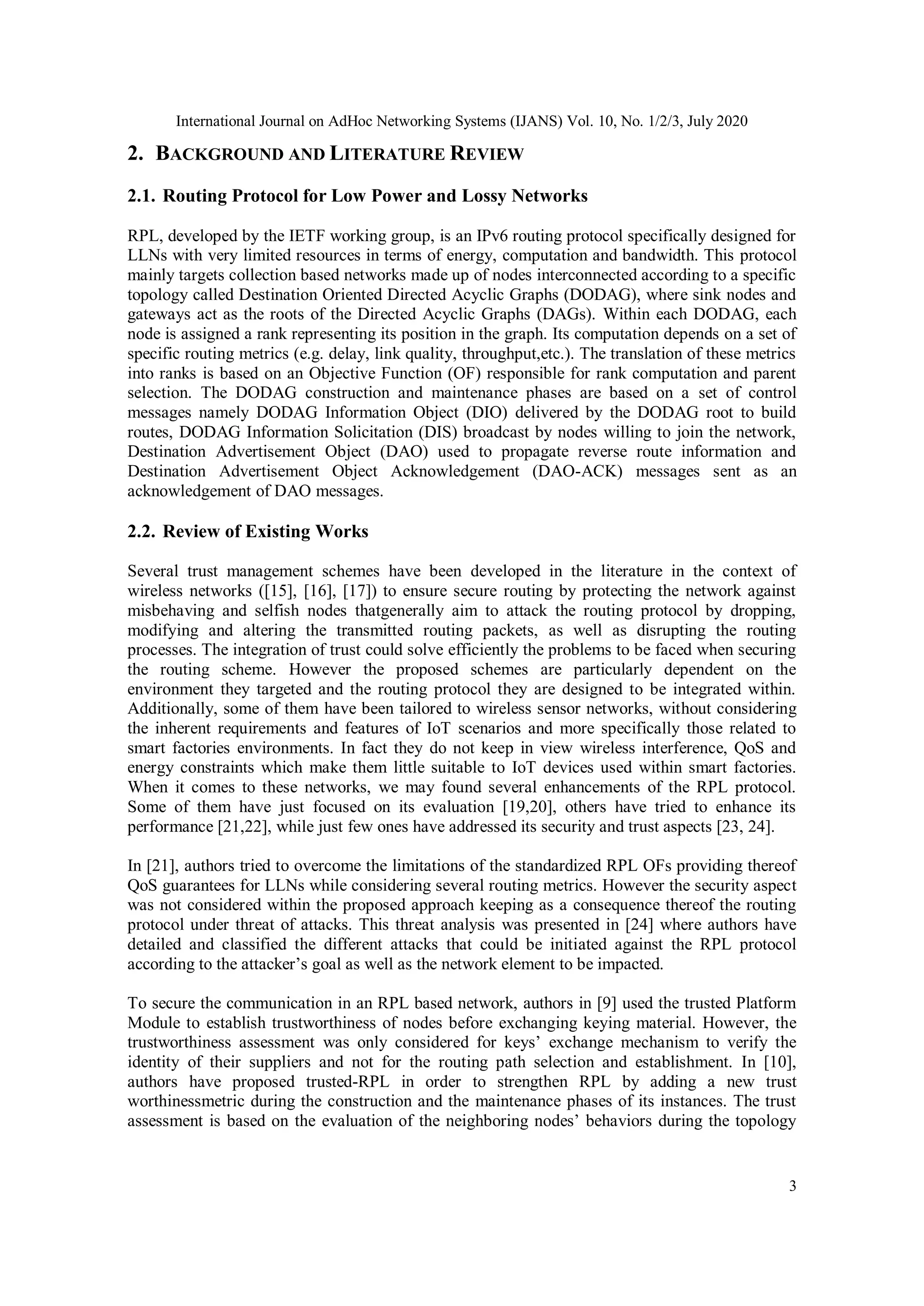 International Journal on AdHoc Networking Systems (IJANS) Vol. 10, No. 1/2/3, July 2020
3
2. BACKGROUND AND LITERATURE REVIEW
2.1. Routing Protocol for Low Power and Lossy Networks
RPL, developed by the IETF working group, is an IPv6 routing protocol specifically designed for
LLNs with very limited resources in terms of energy, computation and bandwidth. This protocol
mainly targets collection based networks made up of nodes interconnected according to a specific
topology called Destination Oriented Directed Acyclic Graphs (DODAG), where sink nodes and
gateways act as the roots of the Directed Acyclic Graphs (DAGs). Within each DODAG, each
node is assigned a rank representing its position in the graph. Its computation depends on a set of
specific routing metrics (e.g. delay, link quality, throughput,etc.). The translation of these metrics
into ranks is based on an Objective Function (OF) responsible for rank computation and parent
selection. The DODAG construction and maintenance phases are based on a set of control
messages namely DODAG Information Object (DIO) delivered by the DODAG root to build
routes, DODAG Information Solicitation (DIS) broadcast by nodes willing to join the network,
Destination Advertisement Object (DAO) used to propagate reverse route information and
Destination Advertisement Object Acknowledgement (DAO-ACK) messages sent as an
acknowledgement of DAO messages.
2.2. Review of Existing Works
Several trust management schemes have been developed in the literature in the context of
wireless networks ([15], [16], [17]) to ensure secure routing by protecting the network against
misbehaving and selfish nodes thatgenerally aim to attack the routing protocol by dropping,
modifying and altering the transmitted routing packets, as well as disrupting the routing
processes. The integration of trust could solve efficiently the problems to be faced when securing
the routing scheme. However the proposed schemes are particularly dependent on the
environment they targeted and the routing protocol they are designed to be integrated within.
Additionally, some of them have been tailored to wireless sensor networks, without considering
the inherent requirements and features of IoT scenarios and more specifically those related to
smart factories environments. In fact they do not keep in view wireless interference, QoS and
energy constraints which make them little suitable to IoT devices used within smart factories.
When it comes to these networks, we may found several enhancements of the RPL protocol.
Some of them have just focused on its evaluation [19,20], others have tried to enhance its
performance [21,22], while just few ones have addressed its security and trust aspects [23, 24].
In [21], authors tried to overcome the limitations of the standardized RPL OFs providing thereof
QoS guarantees for LLNs while considering several routing metrics. However the security aspect
was not considered within the proposed approach keeping as a consequence thereof the routing
protocol under threat of attacks. This threat analysis was presented in [24] where authors have
detailed and classified the different attacks that could be initiated against the RPL protocol
according to the attacker’s goal as well as the network element to be impacted.
To secure the communication in an RPL based network, authors in [9] used the trusted Platform
Module to establish trustworthiness of nodes before exchanging keying material. However, the
trustworthiness assessment was only considered for keys’ exchange mechanism to verify the
identity of their suppliers and not for the routing path selection and establishment. In [10],
authors have proposed trusted-RPL in order to strengthen RPL by adding a new trust
worthinessmetric during the construction and the maintenance phases of its instances. The trust
assessment is based on the evaluation of the neighboring nodes’ behaviors during the topology
 