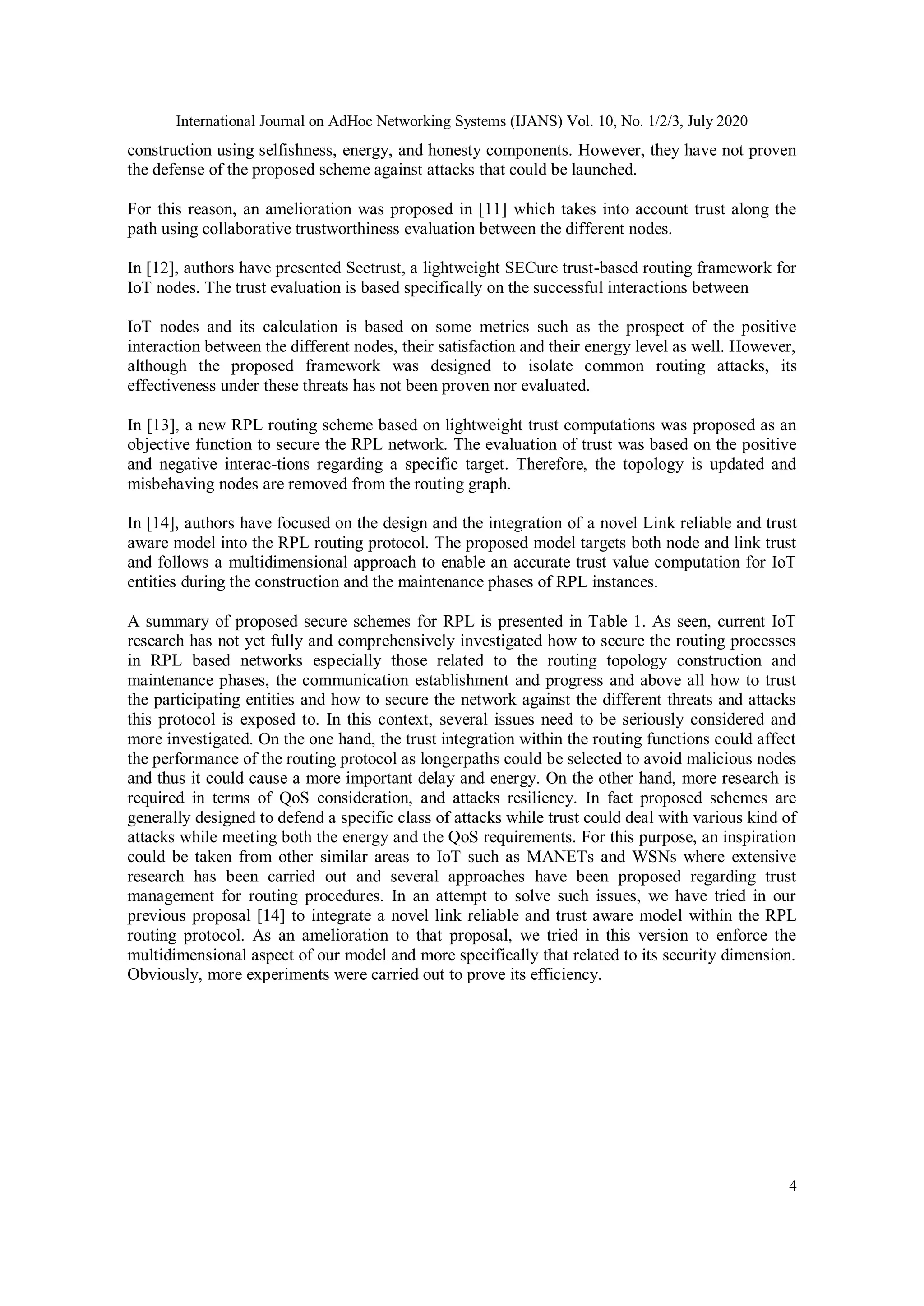 International Journal on AdHoc Networking Systems (IJANS) Vol. 10, No. 1/2/3, July 2020
4
construction using selfishness, energy, and honesty components. However, they have not proven
the defense of the proposed scheme against attacks that could be launched.
For this reason, an amelioration was proposed in [11] which takes into account trust along the
path using collaborative trustworthiness evaluation between the different nodes.
In [12], authors have presented Sectrust, a lightweight SECure trust-based routing framework for
IoT nodes. The trust evaluation is based specifically on the successful interactions between
IoT nodes and its calculation is based on some metrics such as the prospect of the positive
interaction between the different nodes, their satisfaction and their energy level as well. However,
although the proposed framework was designed to isolate common routing attacks, its
effectiveness under these threats has not been proven nor evaluated.
In [13], a new RPL routing scheme based on lightweight trust computations was proposed as an
objective function to secure the RPL network. The evaluation of trust was based on the positive
and negative interac-tions regarding a specific target. Therefore, the topology is updated and
misbehaving nodes are removed from the routing graph.
In [14], authors have focused on the design and the integration of a novel Link reliable and trust
aware model into the RPL routing protocol. The proposed model targets both node and link trust
and follows a multidimensional approach to enable an accurate trust value computation for IoT
entities during the construction and the maintenance phases of RPL instances.
A summary of proposed secure schemes for RPL is presented in Table 1. As seen, current IoT
research has not yet fully and comprehensively investigated how to secure the routing processes
in RPL based networks especially those related to the routing topology construction and
maintenance phases, the communication establishment and progress and above all how to trust
the participating entities and how to secure the network against the different threats and attacks
this protocol is exposed to. In this context, several issues need to be seriously considered and
more investigated. On the one hand, the trust integration within the routing functions could affect
the performance of the routing protocol as longerpaths could be selected to avoid malicious nodes
and thus it could cause a more important delay and energy. On the other hand, more research is
required in terms of QoS consideration, and attacks resiliency. In fact proposed schemes are
generally designed to defend a specific class of attacks while trust could deal with various kind of
attacks while meeting both the energy and the QoS requirements. For this purpose, an inspiration
could be taken from other similar areas to IoT such as MANETs and WSNs where extensive
research has been carried out and several approaches have been proposed regarding trust
management for routing procedures. In an attempt to solve such issues, we have tried in our
previous proposal [14] to integrate a novel link reliable and trust aware model within the RPL
routing protocol. As an amelioration to that proposal, we tried in this version to enforce the
multidimensional aspect of our model and more specifically that related to its security dimension.
Obviously, more experiments were carried out to prove its efficiency.
 