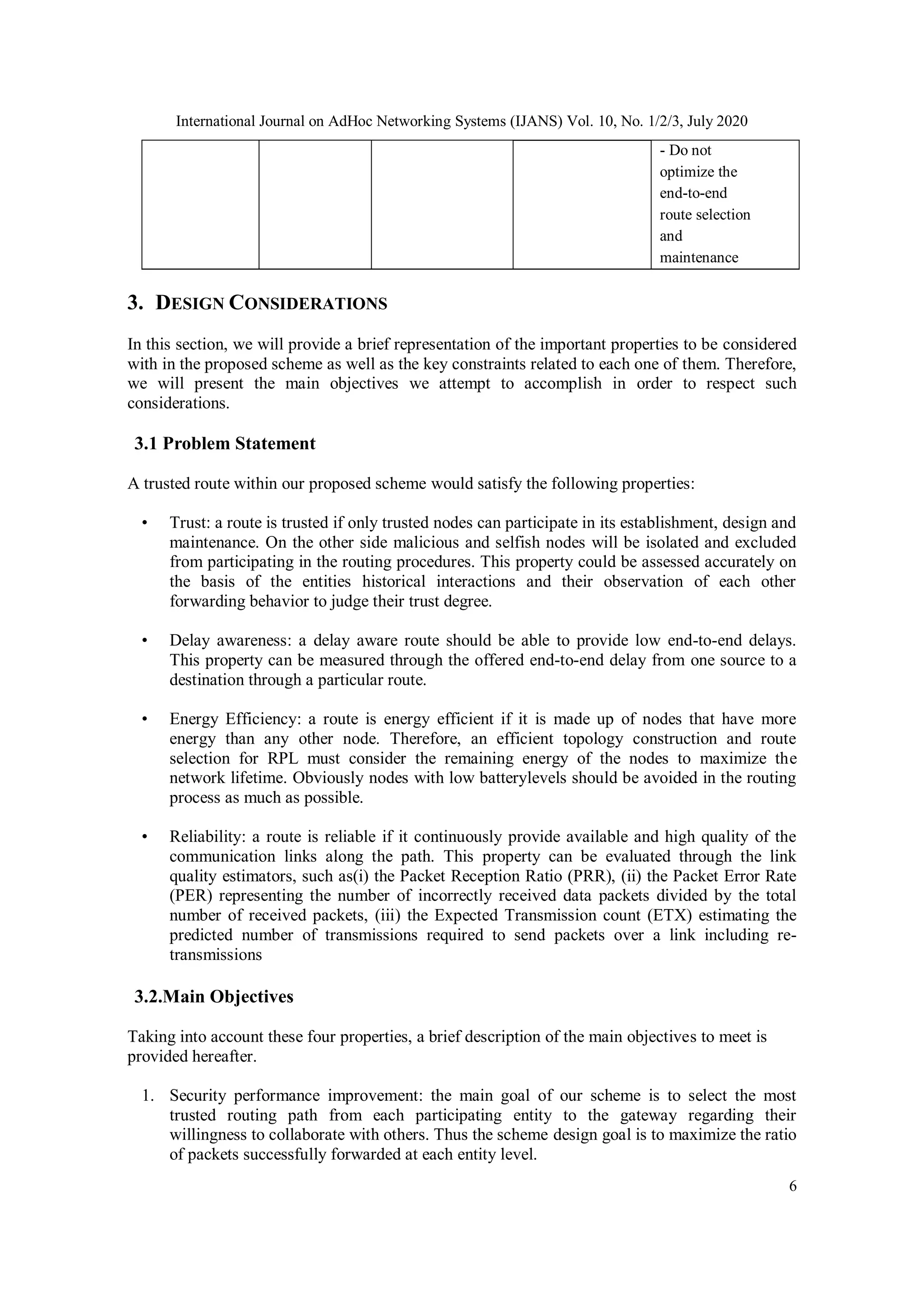 International Journal on AdHoc Networking Systems (IJANS) Vol. 10, No. 1/2/3, July 2020
6
- Do not
optimize the
end-to-end
route selection
and
maintenance
3. DESIGN CONSIDERATIONS
In this section, we will provide a brief representation of the important properties to be considered
with in the proposed scheme as well as the key constraints related to each one of them. Therefore,
we will present the main objectives we attempt to accomplish in order to respect such
considerations.
3.1 Problem Statement
A trusted route within our proposed scheme would satisfy the following properties:
• Trust: a route is trusted if only trusted nodes can participate in its establishment, design and
maintenance. On the other side malicious and selfish nodes will be isolated and excluded
from participating in the routing procedures. This property could be assessed accurately on
the basis of the entities historical interactions and their observation of each other
forwarding behavior to judge their trust degree.
• Delay awareness: a delay aware route should be able to provide low end-to-end delays.
This property can be measured through the offered end-to-end delay from one source to a
destination through a particular route.
• Energy Efficiency: a route is energy efficient if it is made up of nodes that have more
energy than any other node. Therefore, an efficient topology construction and route
selection for RPL must consider the remaining energy of the nodes to maximize the
network lifetime. Obviously nodes with low batterylevels should be avoided in the routing
process as much as possible.
• Reliability: a route is reliable if it continuously provide available and high quality of the
communication links along the path. This property can be evaluated through the link
quality estimators, such as(i) the Packet Reception Ratio (PRR), (ii) the Packet Error Rate
(PER) representing the number of incorrectly received data packets divided by the total
number of received packets, (iii) the Expected Transmission count (ETX) estimating the
predicted number of transmissions required to send packets over a link including re-
transmissions
3.2.Main Objectives
Taking into account these four properties, a brief description of the main objectives to meet is
provided hereafter.
1. Security performance improvement: the main goal of our scheme is to select the most
trusted routing path from each participating entity to the gateway regarding their
willingness to collaborate with others. Thus the scheme design goal is to maximize the ratio
of packets successfully forwarded at each entity level.
 