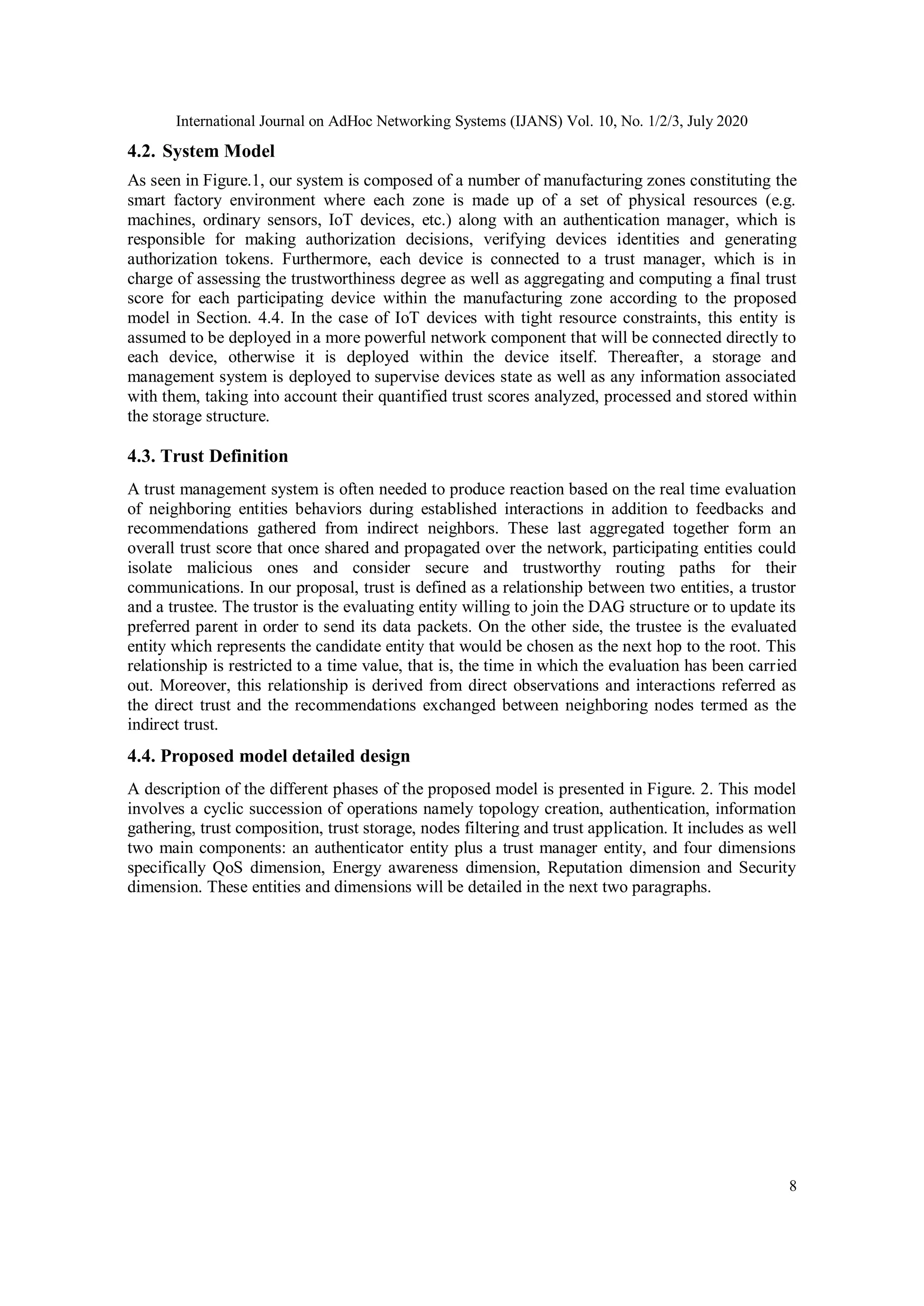 International Journal on AdHoc Networking Systems (IJANS) Vol. 10, No. 1/2/3, July 2020
8
4.2. System Model
As seen in Figure.1, our system is composed of a number of manufacturing zones constituting the
smart factory environment where each zone is made up of a set of physical resources (e.g.
machines, ordinary sensors, IoT devices, etc.) along with an authentication manager, which is
responsible for making authorization decisions, verifying devices identities and generating
authorization tokens. Furthermore, each device is connected to a trust manager, which is in
charge of assessing the trustworthiness degree as well as aggregating and computing a final trust
score for each participating device within the manufacturing zone according to the proposed
model in Section. 4.4. In the case of IoT devices with tight resource constraints, this entity is
assumed to be deployed in a more powerful network component that will be connected directly to
each device, otherwise it is deployed within the device itself. Thereafter, a storage and
management system is deployed to supervise devices state as well as any information associated
with them, taking into account their quantified trust scores analyzed, processed and stored within
the storage structure.
4.3. Trust Definition
A trust management system is often needed to produce reaction based on the real time evaluation
of neighboring entities behaviors during established interactions in addition to feedbacks and
recommendations gathered from indirect neighbors. These last aggregated together form an
overall trust score that once shared and propagated over the network, participating entities could
isolate malicious ones and consider secure and trustworthy routing paths for their
communications. In our proposal, trust is defined as a relationship between two entities, a trustor
and a trustee. The trustor is the evaluating entity willing to join the DAG structure or to update its
preferred parent in order to send its data packets. On the other side, the trustee is the evaluated
entity which represents the candidate entity that would be chosen as the next hop to the root. This
relationship is restricted to a time value, that is, the time in which the evaluation has been carried
out. Moreover, this relationship is derived from direct observations and interactions referred as
the direct trust and the recommendations exchanged between neighboring nodes termed as the
indirect trust.
4.4. Proposed model detailed design
A description of the different phases of the proposed model is presented in Figure. 2. This model
involves a cyclic succession of operations namely topology creation, authentication, information
gathering, trust composition, trust storage, nodes filtering and trust application. It includes as well
two main components: an authenticator entity plus a trust manager entity, and four dimensions
specifically QoS dimension, Energy awareness dimension, Reputation dimension and Security
dimension. These entities and dimensions will be detailed in the next two paragraphs.
 