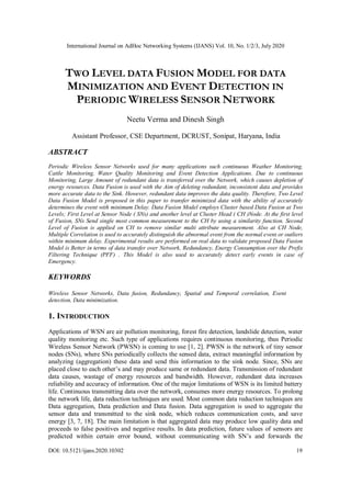 International Journal on AdHoc Networking Systems (IJANS) Vol. 10, No. 1/2/3, July 2020
DOI: 10.5121/ijans.2020.10302 19
TWO LEVEL DATA FUSION MODEL FOR DATA
MINIMIZATION AND EVENT DETECTION IN
PERIODIC WIRELESS SENSOR NETWORK
Neetu Verma and Dinesh Singh
Assistant Professor, CSE Department, DCRUST, Sonipat, Haryana, India
ABSTRACT
Periodic Wireless Sensor Networks used for many applications such continuous Weather Monitoring,
Cattle Monitoring, Water Quality Monitoring and Event Detection Applications. Due to continuous
Monitoring, Large Amount of redundant data is transferred over the Network, which causes depletion of
energy resources. Data Fusion is used with the Aim of deleting redundant, inconsistent data and provides
more accurate data to the Sink. However, redundant data improves the data quality. Therefore, Two Level
Data Fusion Model is proposed in this paper to transfer minimized data with the ability of accurately
determines the event with minimum Delay. Data Fusion Model employs Cluster based Data Fusion at Two
Levels; First Level at Sensor Node ( SNs) and another level at Cluster Head ( CH )Node. At the first level
of Fusion, SNs Send single most common measurement to the CH by using a similarity function. Second
Level of Fusion is applied on CH to remove similar multi attribute measurement. Also at CH Node,
Multiple Correlation is used to accurately distinguish the abnormal event from the normal event or outliers
within minimum delay. Experimental results are performed on real data to validate proposed Data Fusion
Model is Better in terms of data transfer over Network, Redundancy, Energy Consumption over the Prefix
Filtering Technique (PFF) . This Model is also used to accurately detect early events in case of
Emergency.
KEYWORDS
Wireless Sensor Networks, Data fusion, Redundancy, Spatial and Temporal correlation, Event
detection, Data minimization.
1. INTRODUCTION
Applications of WSN are air pollution monitoring, forest fire detection, landslide detection, water
quality monitoring etc. Such type of applications requires continuous monitoring, thus Periodic
Wireless Sensor Network (PWSN) is coming to use [1, 2]. PWSN is the network of tiny sensor
nodes (SNs), where SNs periodically collects the sensed data, extract meaningful information by
analyzing (aggregation) these data and send this information to the sink node. Since, SNs are
placed close to each other’s and may produce same or redundant data. Transmission of redundant
data causes, wastage of energy resources and bandwidth. However, redundant data increases
reliability and accuracy of information. One of the major limitations of WSN is its limited battery
life. Continuous transmitting data over the network, consumes more energy resources. To prolong
the network life, data reduction techniques are used. Most common data reduction techniques are
Data aggregation, Data prediction and Data fusion. Data aggregation is used to aggregate the
sensor data and transmitted to the sink node, which reduces communication costs, and save
energy [3, 7, 18]. The main limitation is that aggregated data may produce low quality data and
proceeds to false positives and negative results. In data prediction, future values of sensors are
predicted within certain error bound, without communicating with SN’s and forwards the
 