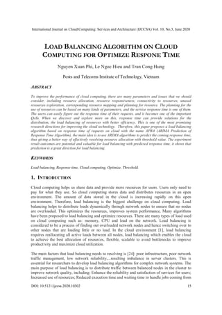 International Journal on Cloud Computing: Services and Architecture (IJCCSA) Vol. 10, No.3, June 2020
DOI: 10.5121/ijccsa.2020.10302 15
LOAD BALANCING ALGORITHM ON CLOUD
COMPUTING FOR OPTIMIZE RESPONE TIME
Nguyen Xuan Phi, Le Ngoc Hieu and Tran Cong Hung
Posts and Telecoms Institute of Technology, Vietnam
ABSTRACT
To improve the performance of cloud computing, there are many parameters and issues that we should
consider, including resource allocation, resource responsiveness, connectivity to resources, unused
resources exploration, corresponding resource mapping and planning for resource. The planning for the
use of resources can be based on many kinds of parameters, and the service response time is one of them.
The users can easily figure out the response time of their requests, and it becomes one of the important
QoSs. When we discover and explore more on this, response time can provide solutions for the
distribution, the load balancing of resources with better efficiency. This is one of the most promising
research directions for improving the cloud technology. Therefore, this paper proposes a load balancing
algorithm based on response time of requests on cloud with the name APRA (ARIMA Prediction of
Response Time Algorithm), the main idea is to use ARIMA algorithms to predict the coming response time,
thus giving a better way of effectively resolving resource allocation with threshold value. The experiment
result outcomes are potential and valuable for load balancing with predicted response time, it shows that
prediction is a great direction for load balancing.
KEYWORDS
Load balancing, Response time, Cloud computing, Optimize, Threshold.
1. INTRODUCTION
Cloud computing helps us share data and provide more resources for users. Users only need to
pay for what they use. So cloud computing stores data and distributes resources in an open
environment. The amount of data stored in the cloud is increasing rapidly on this open
environment. Therefore, load balancing is the biggest challenge on cloud computing. Load
balancing helps to distribute loads dynamically through network nodes to ensure that no nodes
are overloaded. This optimizes the resources, improves system performance. Many algorithms
have been proposed to load balancing and optimize resources. There are many types of load used
on cloud computing such as: memory, CPU and load on the network. Load balancing is
considered to be a process of finding out overloaded network nodes and hence switching over to
other nodes that are loading little or no load. In the cloud environment [1], load balancing
requires reallocating all active loads between all nodes, load balancing which enables the cloud
to achieve the best allocation of resources, flexible, scalable to avoid bottlenecks to improve
productivity and maximize cloud utilization.
The main factors that load balancing needs to resolving is [24]: poor infrastructure, poor network
traffic management, low network reliability,...resulting imbalance in server clusters. This is
essential for researchers to develop load balancing algorithms for complex network systems. The
main purpose of load balancing is to distribute traffic between balanced nodes in the cluster to
improve network quality, including: Enhance the reliability and satisfaction of services for users;
Increased use of resources; Reduced execution time and waiting time to handle jobs coming from
 