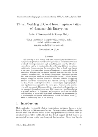 Threat Modeling of Cloud based Implementation
of Homomorphic Encryption
Satish K Sreenivasaiah & Soumya Maity
REVA University, Bangalore KA 560064, India,
satish.cs01@reva.edu.in
soumya.maity@race.reva.edu.in
September 29, 2020
Abstract
Outsourcing of data storage and data processing to cloud-based ser-
vice providers promises several advantages such as reduced maintenance
overhead, elastic performance, high availability, and security. Cloud ser-
vices oﬀer a variety of functionalities for performing diﬀerent operations
on the data. However, during the processing of data in cloud, security and
privacy may be compromised because of inadequate cryptographic imple-
mentation. Conventional encryption methods guarantee security during
transport (data-in-transit) and storage (data-at-rest), but cannot prevent
data leak during an operation on the data (data-in-use). Modern homo-
morphic encryption methods promise to solve this problem by applying
diﬀerent operations on encrypted data without knowing or deciphering
the data. Cloud-based implementation of homomorphic cryptography has
seen signiﬁcant development in the recent past. However, data security,
even with implemented homomorphic cryptography, is still dependant on
the users and the application owners. This exposes the risk of introducing
new attack surfaces. In this paper, we introduce a novel and one of the
early attempts to model such new attack surfaces on the implementation
of homomorphic encryption and map them to STRIDE threat model [1]
which is proliferously used in the industry.
1 Introduction
Modern cloud services enable eﬃcient computations on various data sets in the
form of Platform or Software-as-a-Service. Data processing and Data analysis
become easy and reliable due to elastic high-performance hardware used by
cloud service providers (CSP). Recent data trends suggest [2] that there is an
exponential increase in the growth rate of data creation. Often, this data is
1DOI:10.5121/ijcis.2020.10302 19
International Journal on Cryptography and Information Security (IJCIS), Vol. 10, No.3, September 2020
21
 