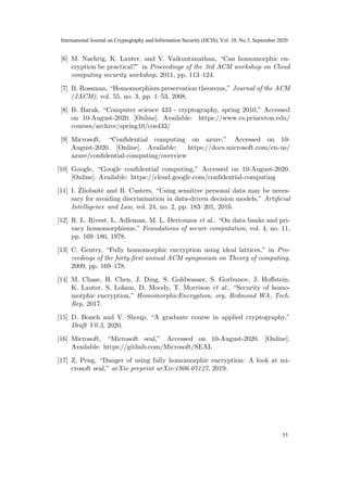 [6] M. Naehrig, K. Lauter, and V. Vaikuntanathan, “Can homomorphic en-
cryption be practical?” in Proceedings of the 3rd ACM workshop on Cloud
computing security workshop, 2011, pp. 113–124.
[7] B. Rossman, “Homomorphism preservation theorems,” Journal of the ACM
(JACM), vol. 55, no. 3, pp. 1–53, 2008.
[8] B. Barak, “Computer science 433 - cryptography, spring 2010,” Accessed
on 10-August-2020. [Online]. Available: https://www.cs.princeton.edu/
courses/archive/spring10/cos433/
[9] Microsoft, “Confidential computing on azure,” Accessed on 10-
August-2020. [Online]. Available: https://docs.microsoft.com/en-us/
azure/confidential-computing/overview
[10] Google, “Google confidential computing,” Accessed on 10-August-2020.
[Online]. Available: https://cloud.google.com/confidential-computing
[11] I. Žliobaitė and B. Custers, “Using sensitive personal data may be neces-
sary for avoiding discrimination in data-driven decision models,” Artificial
Intelligence and Law, vol. 24, no. 2, pp. 183–201, 2016.
[12] R. L. Rivest, L. Adleman, M. L. Dertouzos et al., “On data banks and pri-
vacy homomorphisms,” Foundations of secure computation, vol. 4, no. 11,
pp. 169–180, 1978.
[13] C. Gentry, “Fully homomorphic encryption using ideal lattices,” in Pro-
ceedings of the forty-first annual ACM symposium on Theory of computing,
2009, pp. 169–178.
[14] M. Chase, H. Chen, J. Ding, S. Goldwasser, S. Gorbunov, J. Hoffstein,
K. Lauter, S. Lokam, D. Moody, T. Morrison et al., “Security of homo-
morphic encryption,” HomomorphicEncryption. org, Redmond WA, Tech.
Rep, 2017.
[15] D. Boneh and V. Shoup, “A graduate course in applied cryptography,”
Draft V0.5, 2020.
[16] Microsoft, “Microsoft seal,” Accessed on 10-August-2020. [Online].
Available: https://github.com/Microsoft/SEAL
[17] Z. Peng, “Danger of using fully homomorphic encryption: A look at mi-
crosoft seal,” arXiv preprint arXiv:1906.07127, 2019.
13
31
International Journal on Cryptography and Information Security (IJCIS), Vol. 10, No.3, September 2020
33
 