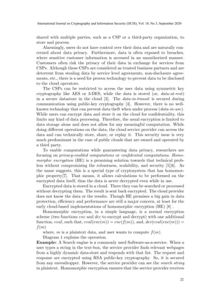 shared with multiple parties, such as a CSP or a third-party organization, to
store and process.
Alarmingly, users do not have control over their data and are naturally con-
cerned about data privacy. Furthermore, data is often exposed to breaches,
where sensitive customer information is accessed in an unauthorized manner.
Customers often risk the privacy of their data in exchange for services from
CSPs. Although these CSPs are considered as trusted business partners and are
deterrent from stealing data by service level agreements, non-disclosure agree-
ments, etc., there is a need for proven technology to prevent data to be disclosed
to the cloud operators.
The CSPs can be restricted to access the user data using symmetric key
cryptography like AES or 3-DES, while the data is stored (or, data-at-rest)
in a secure datastore in the cloud [3]. The data-in-transit is secured during
communication using public-key cryptography [4]. However, there is no well-
known technology that can prevent data theft when under process (data-in-use).
While users can encrypt data and store it on the cloud for confidentiality, this
limits any kind of data processing. Therefore, the usual encryption is limited to
data storage alone and does not allow for any meaningful computation. While
doing different operations on the data, the cloud service provider can access the
data and can technically store, share, or replay it. This security issue is very
much predominant in the case of public clouds that are owned and operated by
a third party.
To enable computations while guaranteeing data privacy, researchers are
focusing on privacy-enabled computations or confidential computations. Homo-
morphic encryption (HE) is a promising solution towards that technical prob-
lem without compromising the robustness, scalability, and security [5][6]. As
the name suggests, this is a special type of cryptosystem that has homomor-
phic property[7]. That means, it allows calculations to be performed on the
encrypted data itself, thus the data is never decrypted even while in use.
Encrypted data is stored in a cloud. There they can be searched or processed
without decrypting them. The result is sent back encrypted. The cloud provider
does not know the data or the results. Though HE promises a big gain in data
protection, efficiency and performance are still a major concern, at least for the
early cloud-based implementations of homomorphic encryption (HE) [8] .
Homomorphic encryption, in a simple language, is a normal encryption
scheme (two functions enc and dec to encrypt and decrypt) with one additional
function, eval, such that, eval(enc(m)) = enc(f(m)), and, dec(eval(enc(m))) =
f(m)
where, m is a plaintext data, and user wants to compute f(m).
Diagram 1 explains the operation.
Example: A Search engine is a commonly used Software-as-a-service. When a
user types a string in the text-box, the service provider finds relevant webpages
from a highly dynamic data-store and responds with that list. The request and
response are encrypted using RSA public-key cryptography. So, it is secured
from any eavesdropper. However, the service provider can see the search string
in plaintext. Homomorphic encryption ensures that the service provider receives
2
20
International Journal on Cryptography and Information Security (IJCIS), Vol. 10, No.3, September 2020
22
 