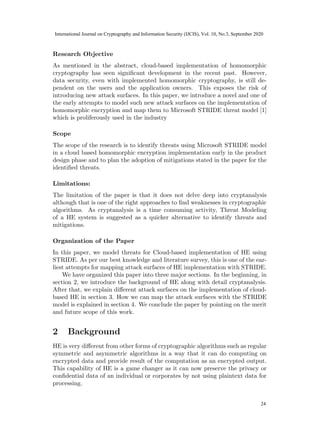 Research Objective
As mentioned in the abstract, cloud-based implementation of homomorphic
cryptography has seen significant development in the recent past. However,
data security, even with implemented homomorphic cryptography, is still de-
pendent on the users and the application owners. This exposes the risk of
introducing new attack surfaces. In this paper, we introduce a novel and one of
the early attempts to model such new attack surfaces on the implementation of
homomorphic encryption and map them to Microsoft STRIDE threat model [1]
which is proliferously used in the industry
Scope
The scope of the research is to identify threats using Microsoft STRIDE model
in a cloud based homomorphic encryption implementation early in the product
design phase and to plan the adoption of mitigations stated in the paper for the
identified threats.
Limitations:
The limitation of the paper is that it does not delve deep into cryptanalysis
although that is one of the right approaches to find weaknesses in cryptographic
algorithms. As cryptanalysis is a time consuming activity, Threat Modeling
of a HE system is suggested as a quicker alternative to identify threats and
mitigations.
Organization of the Paper
In this paper, we model threats for Cloud-based implementation of HE using
STRIDE. As per our best knowledge and literature survey, this is one of the ear-
liest attempts for mapping attack surfaces of HE implementation with STRIDE.
We have organized this paper into three major sections. In the beginning, in
section 2, we introduce the background of HE along with detail cryptanalysis.
After that, we explain different attack surfaces on the implementation of cloud-
based HE in section 3. How we can map the attack surfaces with the STRIDE
model is explained in section 4. We conclude the paper by pointing on the merit
and future scope of this work.
2 Background
HE is very different from other forms of cryptographic algorithms such as regular
symmetric and asymmetric algorithms in a way that it can do computing on
encrypted data and provide result of the computation as an encrypted output.
This capability of HE is a game changer as it can now preserve the privacy or
confidential data of an individual or corporates by not using plaintext data for
processing.
4
22
International Journal on Cryptography and Information Security (IJCIS), Vol. 10, No.3, September 2020
24
 