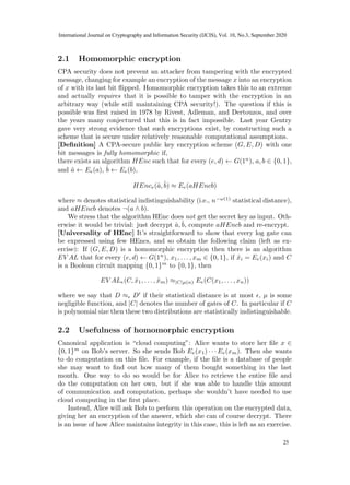 2.1 Homomorphic encryption
CPA security does not prevent an attacker from tampering with the encrypted
message, changing for example an encryption of the message x into an encryption
of x with its last bit flipped. Homomorphic encryption takes this to an extreme
and actually requires that it is possible to tamper with the encryption in an
arbitrary way (while still maintaining CPA security!). The question if this is
possible was first raised in 1978 by Rivest, Adleman, and Dertouzos, and over
the years many conjectured that this is in fact impossible. Last year Gentry
gave very strong evidence that such encryptions exist, by constructing such a
scheme that is secure under relatively reasonable computational assumptions.
[Definition] A CPA-secure public key encryption scheme (G, E, D) with one
bit messages is fully homomorphic if,
there exists an algorithm HEnc such that for every (e, d) ← G(1n
), a, b ∈ {0, 1},
and â ← Ee(a), b̂ ← Ee(b),
HEnce(â, b̂) ≈ Ee(aHEncb)
where ≈ denotes statistical indistinguishability (i.e., n−ω(1)
statistical distance),
and aHEncb denotes ¬(a ∧ b).
We stress that the algorithm HEnc does not get the secret key as input. Oth-
erwise it would be trivial: just decrypt â, b̂, compute aHEncb and re-encrypt.
[Universality of HEnc] It’s straightforward to show that every log gate can
be expressed using few HEncs, and so obtain the following claim (left as ex-
ercise): If (G, E, D) is a homomorphic encryption then there is an algorithm
EV AL that for every (e, d) ← G(1n
), x1, . . . , xm ∈ {0, 1}, if x̂i = Ee(xi) and C
is a Boolean circuit mapping {0, 1}m
to {0, 1}, then
EV ALe(C, x̂1, . . . , x̂m) ≈|C|µ(n) Ee(C(x1, . . . , xn))
where we say that D ≈ D0
if their statistical distance is at most , µ is some
negligible function, and |C| denotes the number of gates of C. In particular if C
is polynomial size then these two distributions are statistically indistinguishable.
2.2 Usefulness of homomorphic encryption
Canonical application is “cloud computing”: Alice wants to store her file x ∈
{0, 1}m
on Bob’s server. So she sends Bob Ee(x1) · · · Ee(xm). Then she wants
to do computation on this file. For example, if the file is a database of people
she may want to find out how many of them bought something in the last
month. One way to do so would be for Alice to retrieve the entire file and
do the computation on her own, but if she was able to handle this amount
of communication and computation, perhaps she wouldn’t have needed to use
cloud computing in the first place.
Instead, Alice will ask Bob to perform this operation on the encrypted data,
giving her an encryption of the answer, which she can of course decrypt. There
is an issue of how Alice maintains integrity in this case, this is left as an exercise.
5
23
International Journal on Cryptography and Information Security (IJCIS), Vol. 10, No.3, September 2020
25
 