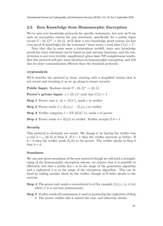 2.3 Zero Knowledge from Homomorphic Encryption
We’ve seen zero knowledge protocols for specific statements, but now we’ll see
such an encryption scheme for any statement, specifically for a public input
circuit C : {0, 1}m
→ {0, 1}, we’ll show a zero knowledge proof system (in fact
even proof of knowledge) for the statement ”there exists x such that C(x) = 1”.
Note that this in some sense a tremendous overkill, since zero knowledge
proofs for every statement can be based on just one-way functions, and the con-
struction is not even terribly complicated, given basic NP-completeness results.
But this protocol will give some intuition on homomorphic encryption, and will
also be more communication efficient than the standard protocols.
cryptanalysis
We’ll describe the protocol in steps, starting with a simplified version that is
not secure and tweaking it as we go along to ensure security.
Public Input: Boolean circuit C : {0, 1}n
→ {0, 1}.
Prover’s private input: x ∈ {0, 1}n
such that C(x) = 1.
Step 1 Prover runs (e, d) ← G(1n
), sends e to verifier.
Step 2 Prover sends x̂ = Ee(x1) · · · Ee(xn) to verifier.
Step 3 Verifier computes ĉ = EV AL(C, x̂), sends ĉ to prover.
Step 4 Prover sends d = Dd(ĉ) to verifier. Verifier accepts if d = 1.
Security
This protocol is obviously not sound. We change it by having the verifier toss
a coin b ←R {0, 1} in Step 3. If b = 1 then the verifier proceeds as before. If
b = 0 then the verifier sends Ee(b) to the prover. The verifier checks in Step 4
that b = d.
Soundness
We can now prove soundness of the new protocol though we will need a strength-
ening of the homomorphic encryption scheme, we require that it is possible to
efficiently test that a public key e is in the range of the generation algorithm
and a ciphertext â is in the range of the encryption algorithm. This can be
fixed by adding another check by the verifier, though we’ll defer details to the
exercise.
Step 4 The prover only sends a commitment to d (for example f(x), r, hx, ri⊕d,
where f is a one-way permutation).
Step 5 Verifier sends all randomness it used in producing the ciphertext of Step
3. The prover verifies this is indeed the case, and otherwise aborts.
6
24
International Journal on Cryptography and Information Security (IJCIS), Vol. 10, No.3, September 2020
26
 