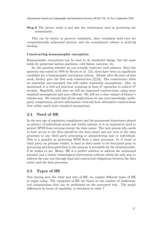 Step 6 The prover sends d and also the randomness used in producing the
commitment.
This can be shown to preserve soundness, since soundness held even for
computationally unbounded provers, and the commitment scheme is perfectly
binding.
Constructing homomorphic encryption
Homomorphic encryptions can be used to do wonderful things, but the same
holds for perpetual motion machines, cold fusion, unicorns, etc.
So, the question whether we can actually construct such schemes. Since the
question was raised in 1978 by Rivest et al. [12], there have been no significant
candidate for a homomorphic encryption scheme. Almost after 30 years of that
work, Gentry gave the first such construction [5][13]. The construction relies
on somewhat non-standard, but still rather reasonable assumptions. Also, as
mentioned, it is still not practical, requiring at least k8
operation to achieve 2k
security. Hopefully, with time we will see improved constructions, using more
standard assumptions and more efficient. We will see a close variant of Gentry’s
scheme now. We remark that all the applications we saw (zero knowledge, multi-
party computation, private information retrieval) have alternative constructions
that utilize much more standard assumptions.
2.4 Need of HE
In the new age of regulatory compliances and the paramount importance placed
on privacy of individuals across and within nations, it is an imperative need to
protect SPDI from everyone except the data owner. The only person who needs
to have access to the data should be the data owner and not even to the data
processor or any third party processing or administering unit or individuals.
This is a paradox as protecting SPDI from a data processor, be it cloud or
third party on premise vendor, is hard as data needs to be decrypted prior to
processing and decrypted data in the memory is accessible for the cloud provider,
if he wishes to see. Hence, HE is a perfect solution to address the mentioned
paradox and a timely technological intervention without which the only way to
address the case was through legal and contractual obligations between the data
owner and the data processor.
2.5 Types of HE
Now having seen the what and why of HE, we explain different types of HE
in vogue today. The categories of HE are based on the number of mathemat-
ical computations that can be performed on the encrypted text. The major
differences in terms of capability, is tabulated in table 1.
7
25
International Journal on Cryptography and Information Security (IJCIS), Vol. 10, No.3, September 2020
27
 