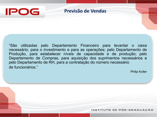Previsão de Vendas

“São utilizadas pelo Departamento Financeiro para levantar o caixa
necessário, para o investimento e para as operações; pelo Departamento de
Produção, para estabelecer níveis de capacidade e de produção; pelo
Departamento de Compras, para aquisição dos suprimentos necessários e
pelo Departamento de RH, para a contratação do número necessário
de funcionários.”
Philip Kotler

 