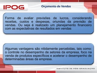 Orçamento de Vendas

Forma de avaliar previsões de lucros, considerando
receitas, custos e despesas, oriundas da previsão de
vendas. Ou seja é realizado um planejamento financeiro
com as expectativas de resultados em vendas

Algumas vantagens são nitidamente percebidas, tais como:
o controle no desempenho de setores da empresa, foco na
venda de produtos específicos e acelerar o desempenho de
determinadas áreas da empresa.

 