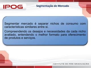 Segmentação de Mercado

Segmentar mercado é separar nichos de consumo com
características similares entre si.
Compreendendo os desejos e necessidades da cada nicho
avaliado, entendendo o melhor formato para oferecimento
de produtos e serviços.

 