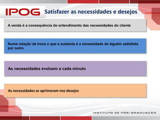 Satisfazer as necessidades e desejos
A venda é a consequência do entendimento das necessidades do cliente

Numa relação de troca o que a sustenta é a necessidade de alguém satisfeita
por outro

As necessidades evoluem a cada minuto

As necessidades se aprimoram nos desejos

 