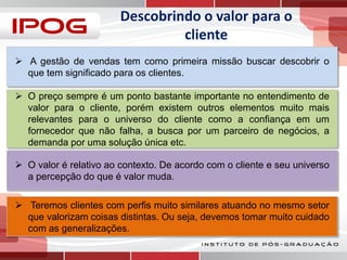 Descobrindo o valor para o
cliente
 A gestão de vendas tem como primeira missão buscar descobrir o
que tem significado para os clientes.
 O preço sempre é um ponto bastante importante no entendimento de
valor para o cliente, porém existem outros elementos muito mais
relevantes para o universo do cliente como a confiança em um
fornecedor que não falha, a busca por um parceiro de negócios, a
demanda por uma solução única etc.
 O valor é relativo ao contexto. De acordo com o cliente e seu universo
a percepção do que é valor muda.
 Teremos clientes com perfis muito similares atuando no mesmo setor
que valorizam coisas distintas. Ou seja, devemos tomar muito cuidado
com as generalizações.

 