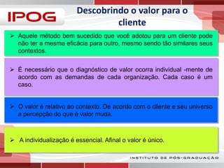 Descobrindo o valor para o
cliente
 Aquele método bem sucedido que você adotou para um cliente pode
não ter a mesma eficácia para outro, mesmo sendo tão similares seus
contextos.
 É necessário que o diagnóstico de valor ocorra individual -mente de
acordo com as demandas de cada organização. Cada caso é um
caso.
 O valor é relativo ao contexto. De acordo com o cliente e seu universo
a percepção do que é valor muda.

 A individualização é essencial. Afinal o valor é único.

 