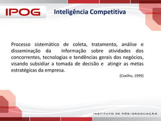Inteligência Competitiva

Processo sistemático de coleta, tratamento, análise e
disseminação da
informação sobre atividades dos
concorrentes, tecnologias e tendências gerais dos negócios,
visando subsidiar a tomada de decisão e atingir as metas
estratégicas da empresa.
(Coelho, 1999)

 