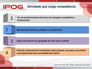 Atividade que exige competência

Ter um posicionamento de busca da vantagem competitiva é
fundamental

Não permite achismos, palpites ou amadorismo

Exige uma postura de agregação de valor para o cliente

Parte do conhecimento consistente sobre produto, mercado, oncorrência
e principalmente das necessidades do cliente

 