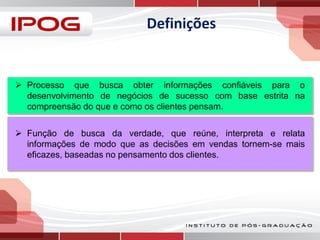 Definições

 Processo que busca obter informações confiáveis para o
desenvolvimento de negócios de sucesso com base estrita na
compreensão do que e como os clientes pensam.
 Função de busca da verdade, que reúne, interpreta e relata
informações de modo que as decisões em vendas tornem-se mais
eficazes, baseadas no pensamento dos clientes.

 