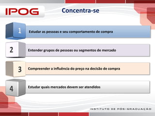Concentra-se
Estudar as pessoas e seu comportamento de compra

Entender grupos de pessoas ou segmentos de mercado

Compreender a influência do preço na decisão de compra

Estudar quais mercados devem ser atendidos

 