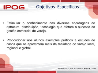 Objetivos Específicos
• Estimular o conhecimento das diversas abordagens de
estrutura, distribuição, tecnologia que afetam o sucesso da
gestão comercial de varejo.
• Proporcionar aos alunos exemplos práticos e estudos de
casos que os aproximem mais da realidade do varejo local,
regional e global.

 