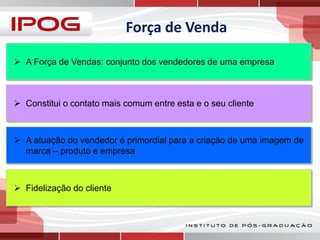 Força de Venda
 A Força de Vendas: conjunto dos vendedores de uma empresa

 Constitui o contato mais comum entre esta e o seu cliente

 A atuação do vendedor é primordial para a criação de uma imagem de
marca – produto e empresa

 Fidelização do cliente

 