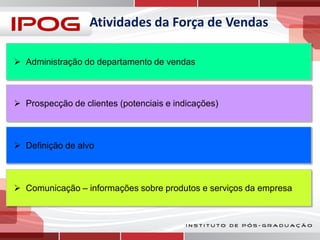 Atividades da Força de Vendas
 Administração do departamento de vendas

 Prospecção de clientes (potenciais e indicações)

 Definição de alvo

 Comunicação – informações sobre produtos e serviços da empresa

 
