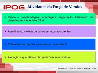Atividades da Força de Vendas
 Venda – pré-abordagem, abordagem, negociação, tratamento de
objeções, fechamento e CRM

 Atendimento – oferta de vários serviços aos clientes

 Coleta de informações – mercado e concorrência

 Alocação – qual cliente não pode ficar sem produto

 