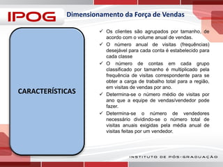 Dimensionamento da Força de Vendas

CARACTERÍSTICAS

 Os clientes são agrupados por tamanho, de
acordo com o volume anual de vendas.
 O número anual de visitas (frequências)
desejável para cada conta é estabelecido para
cada classe
 O número de contas em cada grupo
classificado por tamanho é multiplicado pela
frequência de visitas correspondente para se
obter a carga de trabalho total para a região,
em visitas de vendas por ano.
 Determina-se o número médio de visitas por
ano que a equipe de vendas/vendedor pode
fazer.
 Determina-se o número de vendedores
necessário dividindo-se o número total de
visitas anuais exigidas pela média anual de
visitas feitas por um vendedor.

 