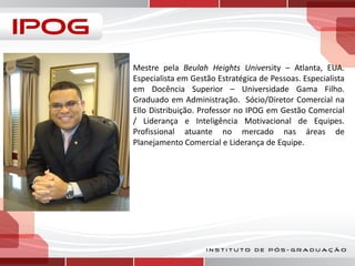 Mestre pela Beulah Heights University – Atlanta, EUA.
Especialista em Gestão Estratégica de Pessoas. Especialista
em Docência Superior – Universidade Gama Filho.
Graduado em Administração. Sócio/Diretor Comercial na
Ello Distribuição. Professor no IPOG em Gestão Comercial
/ Liderança e Inteligência Motivacional de Equipes.
Profissional atuante no mercado nas áreas de
Planejamento Comercial e Liderança de Equipe.

 