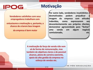 Motivação
Por outro lado, vendedores insatisfeitos e
desmotivados podem prejudicar a
imagem da empresa com atitudes
indevidas, como expressarem seu
descontentamento aos próprios clientes,
demonstrar agressividade para “fechar”
uma
venda
em
algum
negócio
comissionado,
etc.

Vendedores satisfeitos com seus
empregadores trabalham com

entusiasmo e motivação e, portanto, a
chance de criarem boa imagem
da empresa é bem maior

A motivação da força de venda não vem
só da forma de remuneração, mas
também de objetivos claros e de possível
alcance, plano de carreira coerente,
apoio da alto gestão da empresa no
esforço de vendas etc.
12–85

 