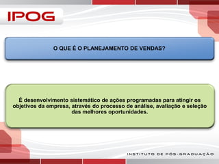 O QUE É O PLANEJAMENTO DE VENDAS?

É desenvolvimento sistemático de ações programadas para atingir os
objetivos da empresa, através do processo de análise, avaliação e seleção
das melhores oportunidades.

 