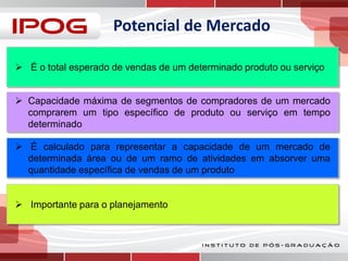Potencial de Mercado
 É o total esperado de vendas de um determinado produto ou serviço
 Capacidade máxima de segmentos de compradores de um mercado
comprarem um tipo específico de produto ou serviço em tempo
determinado
 É calculado para representar a capacidade de um mercado de
determinada área ou de um ramo de atividades em absorver uma
quantidade específica de vendas de um produto
 Importante para o planejamento

 