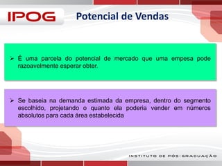 Potencial de Vendas

 É uma parcela do potencial de mercado que uma empesa pode
razoavelmente esperar obter.

 Se baseia na demanda estimada da empresa, dentro do segmento
escolhido, projetando o quanto ela poderia vender em números
absolutos para cada área estabelecida

 