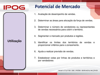 Potencial de Mercado
1. Avaliação de desempenho de vendas.
2. Determinar as áreas para alocação da força de vendas.
3. Determinar o número de vendedores ou representantes
de vendas necessários para cobrir o território.
4. Segmentar o mercado por produtos e regiões.

Utilização

5. Identificar os limites dos territórios de vendas e
proporcionar critérios para o zoneamento.
6. Ajuda a realizar previsão de vendas.
7. Estabelecer cotas por linhas de produtos e territórios e
por vendedores

 