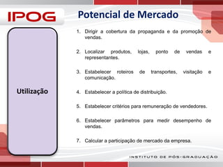 Potencial de Mercado
1. Dirigir a cobertura da propaganda e da promoção de
vendas.
2. Localizar produtos,
representantes.
3. Estabelecer roteiros
comunicação.

Utilização

lojas,

de

ponto

de

transportes,

vendas

e

visitação

e

4. Estabelecer a política de distribuição.
5. Estabelecer critérios para remuneração de vendedores.
6. Estabelecer parâmetros para medir desempenho de
vendas.
7. Calcular a participação de mercado da empresa.

 