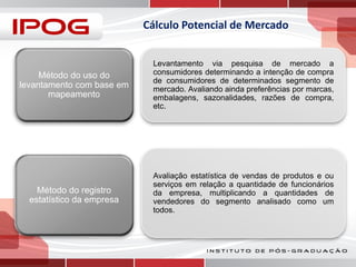 Cálculo Potencial de Mercado

Método do uso do
levantamento com base em
mapeamento

Levantamento via pesquisa de mercado a
consumidores determinando a intenção de compra
de consumidores de determinados segmento de
mercado. Avaliando ainda preferências por marcas,
embalagens, sazonalidades, razões de compra,
etc.

Método do registro
estatístico da empresa

Avaliação estatística de vendas de produtos e ou
serviços em relação a quantidade de funcionários
da empresa, multiplicando a quantidades de
vendedores do segmento analisado como um
todos.

 